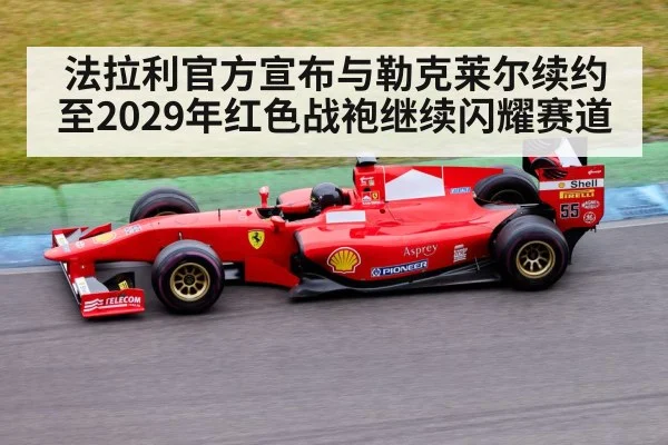 法拉利官方宣布与勒克莱尔续约至2029年红色战袍继续闪耀赛道