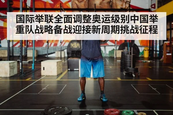 国际举联全面调整奥运级别中国举重队战略备战迎接新周期挑战征程
