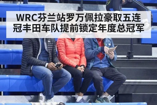 WRC芬兰站罗万佩拉豪取五连冠丰田车队提前锁定年度总冠军
