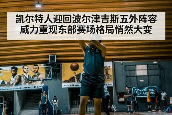 凯尔特人迎回波尔津吉斯五外阵容威力重现东部赛场格局悄然大变