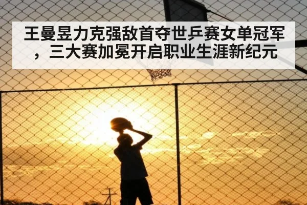王曼昱力克强敌首夺世乒赛女单冠军,三大赛加冕开启职业生涯新纪元